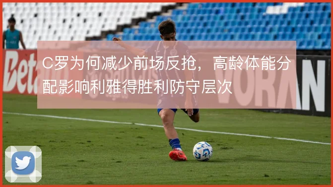C罗为何减少前场反抢，高龄体能分配影响利雅得胜利防守层次