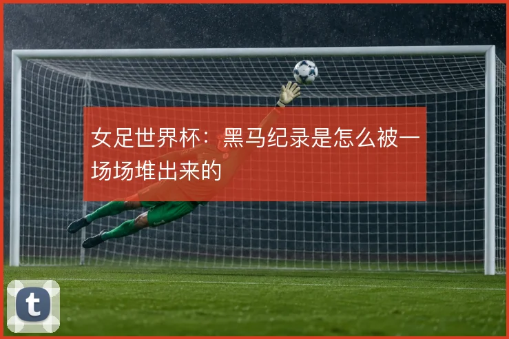 女足世界杯：黑马纪录是怎么被一场场堆出来的