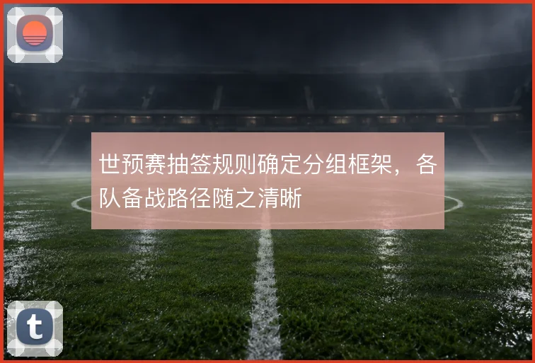 世预赛抽签规则确定分组框架，各队备战路径随之清晰
