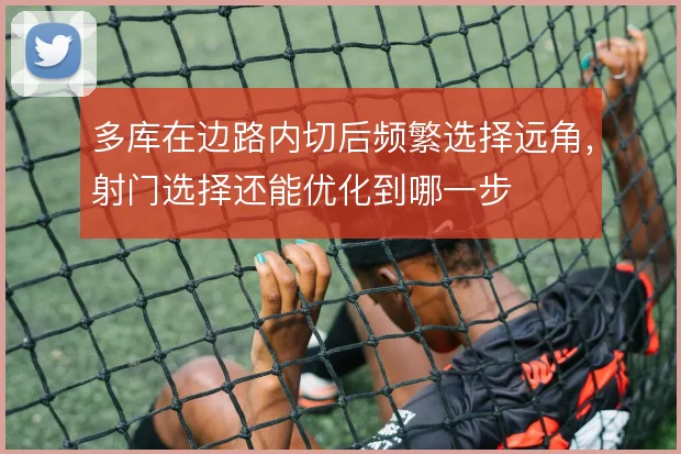 多库在边路内切后频繁选择远角，射门选择还能优化到哪一步