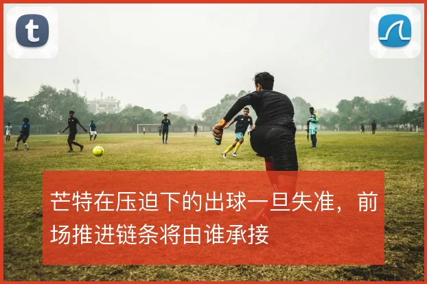 芒特在压迫下的出球一旦失准，前场推进链条将由谁承接