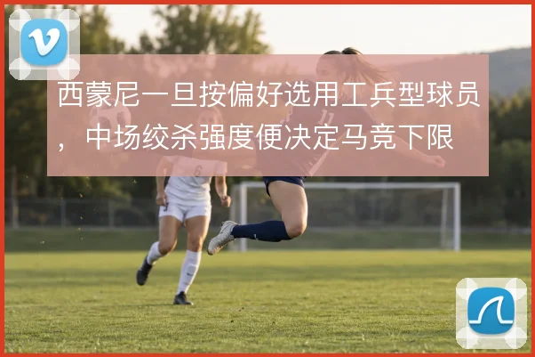 西蒙尼一旦按偏好选用工兵型球员，中场绞杀强度便决定马竞下限