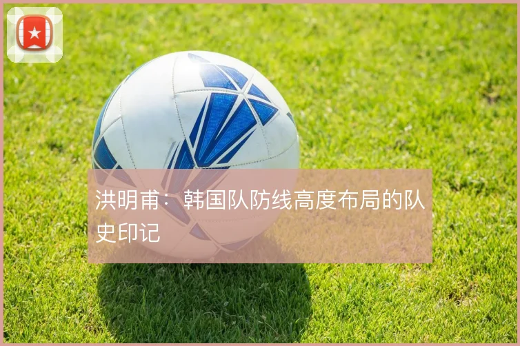 洪明甫：韩国队防线高度布局的队史印记