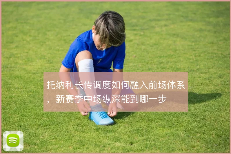 托纳利长传调度如何融入前场体系,新赛季中场纵深能到哪一步