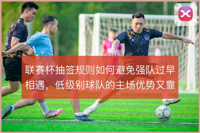 联赛杯抽签规则如何避免强队过早相遇，低级别球队的主场优势又靠什么保障