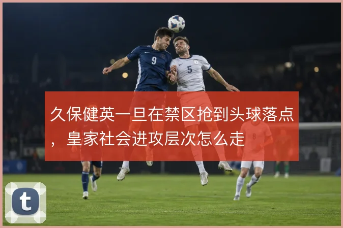 久保健英一旦在禁区抢到头球落点，皇家社会进攻层次怎么走