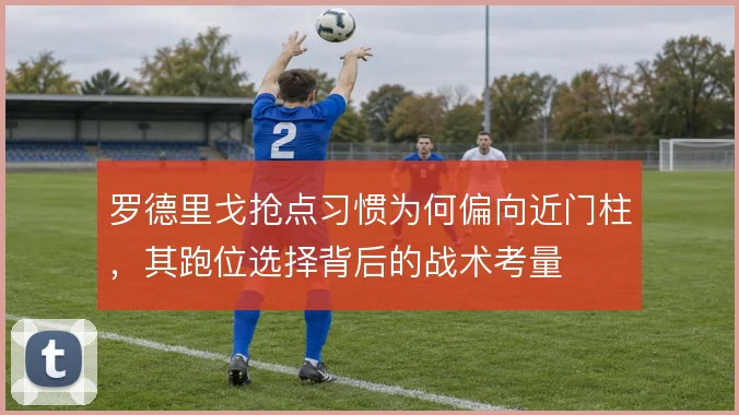 罗德里戈抢点习惯为何偏向近门柱，其跑位选择背后的战术考量
