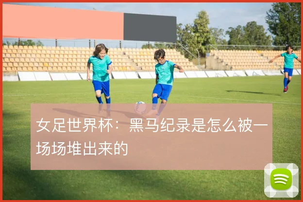 女足世界杯：黑马纪录是怎么被一场场堆出来的