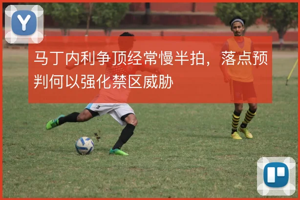 马丁内利争顶经常慢半拍，落点预判何以强化禁区威胁