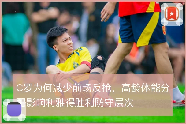 C罗为何减少前场反抢,高龄体能分配影响利雅得胜利防守层次