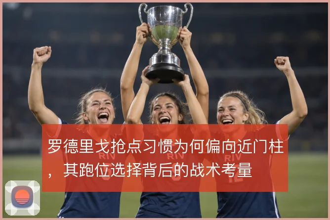罗德里戈抢点习惯为何偏向近门柱，其跑位选择背后的战术考量