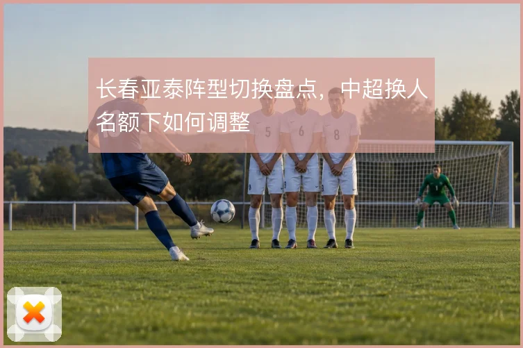 长春亚泰阵型切换盘点，中超换人名额下如何调整